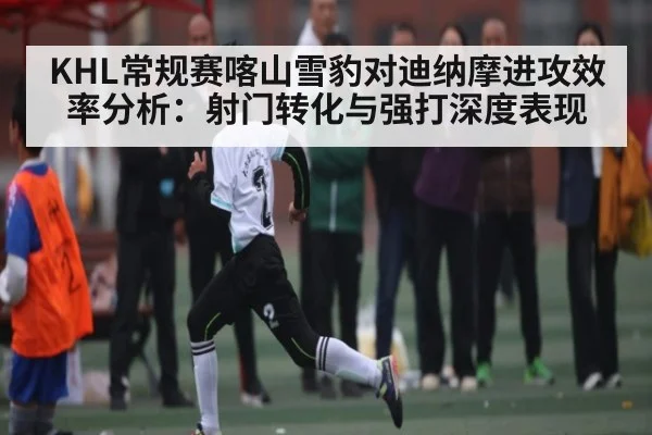 KHL常规赛喀山雪豹对迪纳摩进攻效率分析：射门转化与强打深度表现