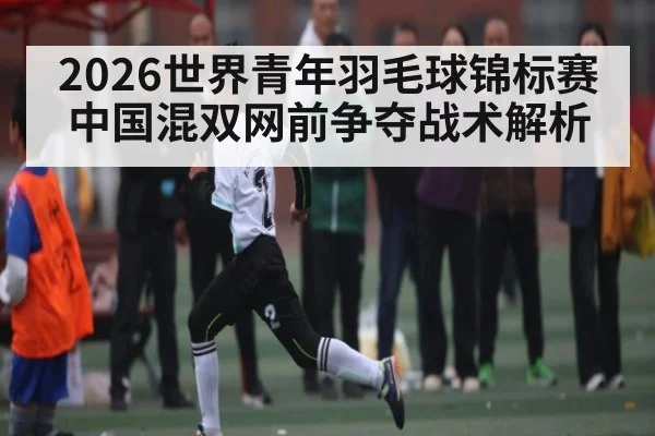 2026世界青年羽毛球锦标赛中国混双网前争夺战术解析